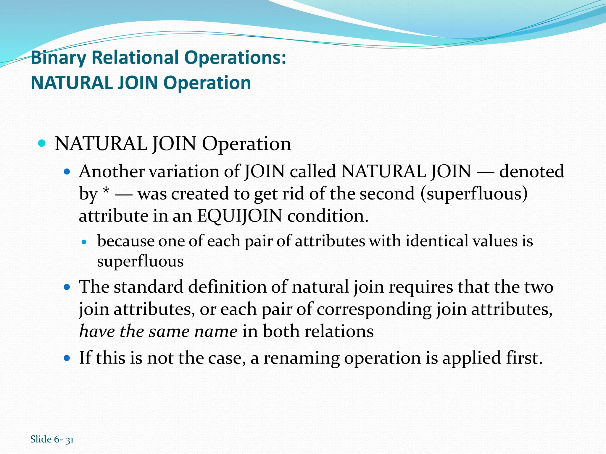 Slide 6- 31
Binary Relational Operations:
NATURAL JOIN Operation
 NATURAL JOIN Operation
 Another variation of JOIN called NATURAL JOIN — denoted
by * — was created to get rid of the second (superfluous)
attribute in an EQUIJOIN condition.
 because one of each pair of attributes with identical values is
superfluous
 The standard definition of natural join requires that the two
join attributes, or each pair of corresponding join attributes,
have the same name in both relations
 If this is not the case, a renaming operation is applied first.
 