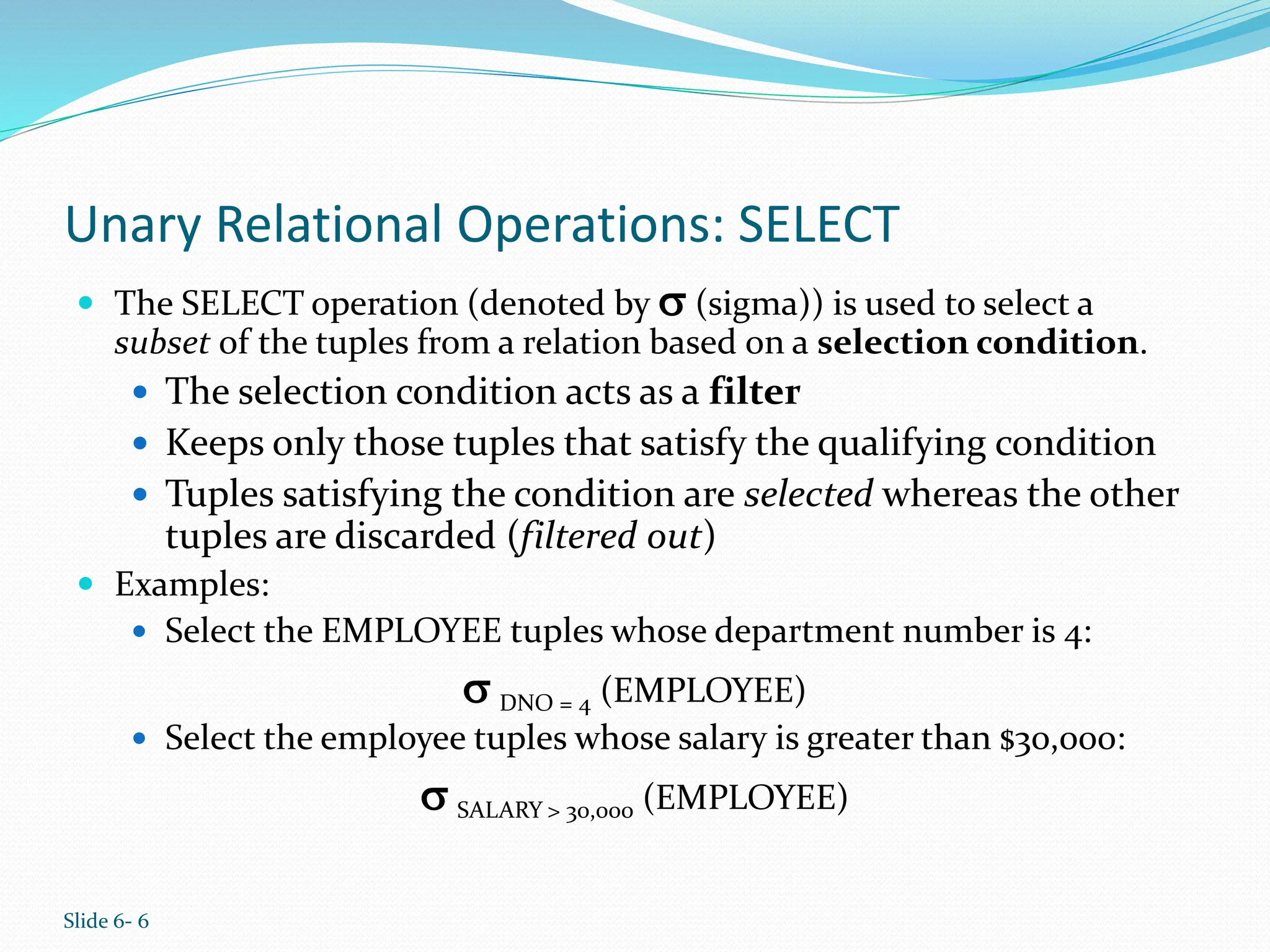 Slide 6- 6
Unary Relational Operations: SELECT
 The SELECT operation (denoted by  (sigma)) is used to select a
subset of the tuples from a relation based on a selection condition.
 The selection condition acts as a filter
 Keeps only those tuples that satisfy the qualifying condition
 Tuples satisfying the condition are selected whereas the other
tuples are discarded (filtered out)
 Examples:
 Select the EMPLOYEE tuples whose department number is 4:
 DNO = 4 (EMPLOYEE)
 Select the employee tuples whose salary is greater than $30,000:
 SALARY > 30,000 (EMPLOYEE)
 