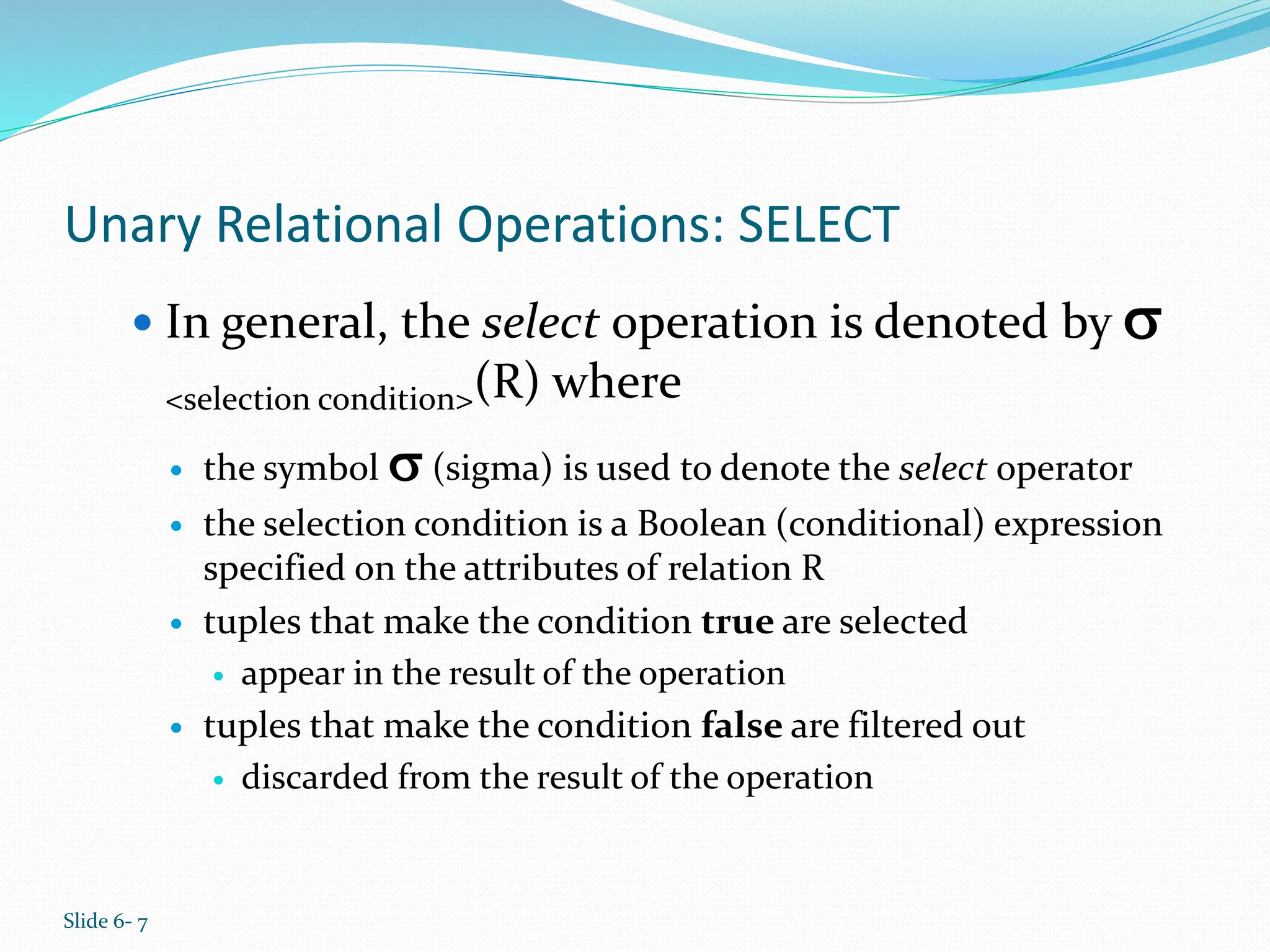 Slide 6- 7
Unary Relational Operations: SELECT
 In general, the select operation is denoted by 
<selection condition>(R) where
 the symbol  (sigma) is used to denote the select operator
 the selection condition is a Boolean (conditional) expression
specified on the attributes of relation R
 tuples that make the condition true are selected
 appear in the result of the operation
 tuples that make the condition false are filtered out
 discarded from the result of the operation
 