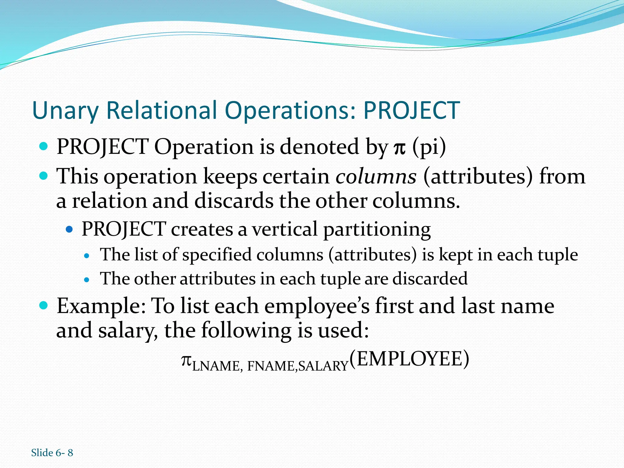 Slide 6- 8
Unary Relational Operations: PROJECT
 PROJECT Operation is denoted by  (pi)
 This operation keeps certain columns (attributes) from
a relation and discards the other columns.
 PROJECT creates a vertical partitioning
 The list of specified columns (attributes) is kept in each tuple
 The other attributes in each tuple are discarded
 Example: To list each employee’s first and last name
and salary, the following is used:
LNAME, FNAME,SALARY(EMPLOYEE)
 