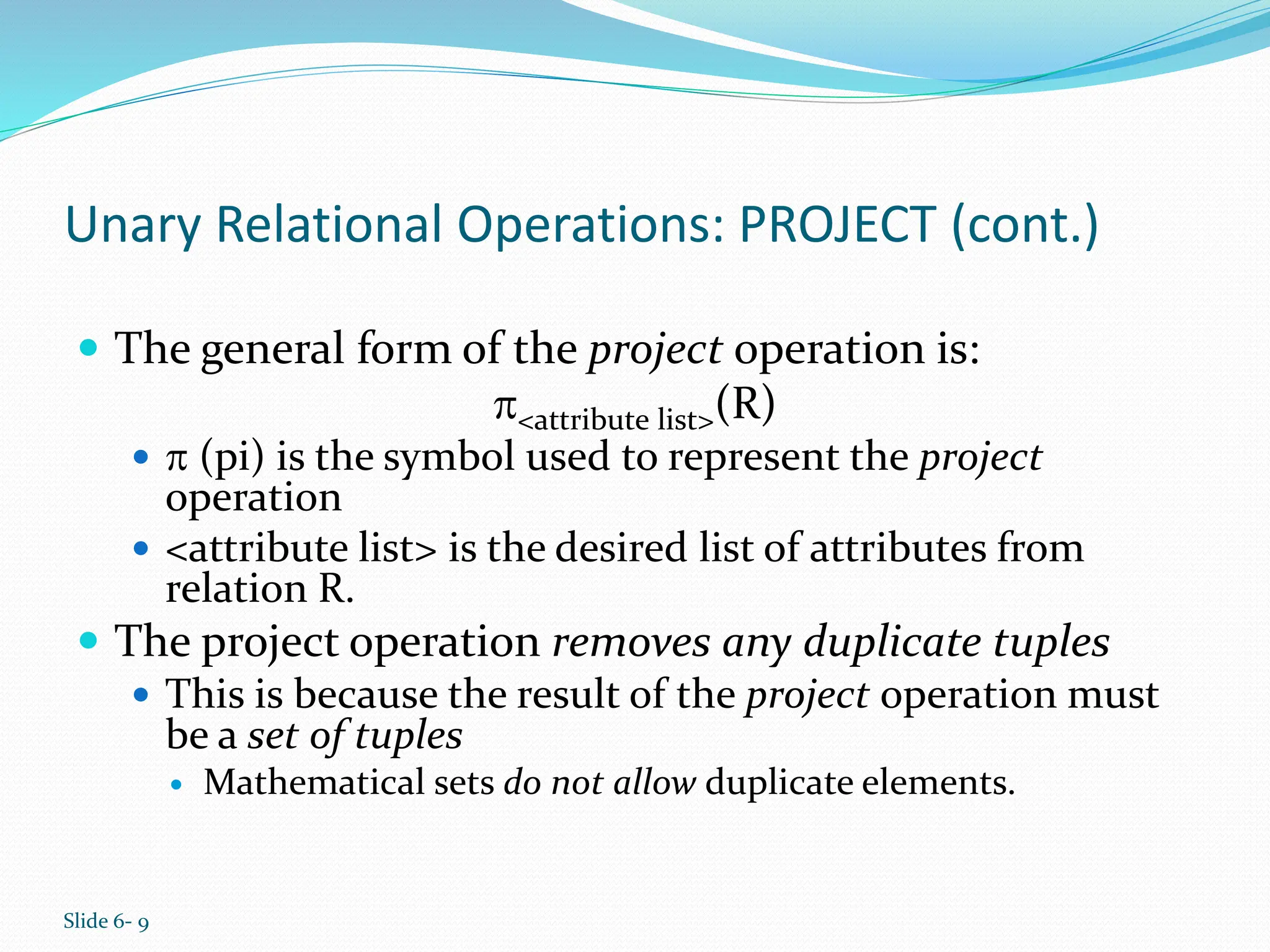 Slide 6- 9
Unary Relational Operations: PROJECT (cont.)
 The general form of the project operation is:
<attribute list>(R)
  (pi) is the symbol used to represent the project
operation
 <attribute list> is the desired list of attributes from
relation R.
 The project operation removes any duplicate tuples
 This is because the result of the project operation must
be a set of tuples
 Mathematical sets do not allow duplicate elements.
 