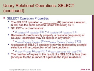 Copyright © 2016 Ramez Elmasri and Shamkant B. Navathe Slide 8- 11
Unary Relational Operations: SELECT
(continued)
 SELECT Operation Properties

The SELECT operation  <selection condition>(R) produces a relation
S that has the same schema (same attributes) as R

SELECT  is commutative:

 <condition1>( < condition2> (R)) =  <condition2> ( < condition1> (R))

Because of commutativity property, a cascade (sequence) of
SELECT operations may be applied in any order:

<cond1>(<cond2> (<cond3> (R)) = <cond2> (<cond3> (<cond1> ( R)))

A cascade of SELECT operations may be replaced by a single
selection with a conjunction of all the conditions:

<cond1>(< cond2> (<cond3>(R)) =  <cond1> AND < cond2> AND < cond3>(R)))
 The number of tuples in the result of a SELECT is less than
(or equal to) the number of tuples in the input relation R
 