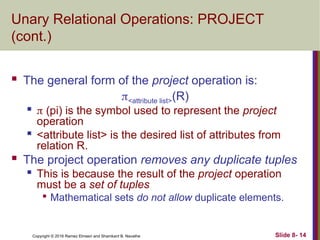 Copyright © 2016 Ramez Elmasri and Shamkant B. Navathe Slide 8- 14
Unary Relational Operations: PROJECT
(cont.)
 The general form of the project operation is:
<attribute list>(R)

 (pi) is the symbol used to represent the project
operation

<attribute list> is the desired list of attributes from
relation R.
 The project operation removes any duplicate tuples

This is because the result of the project operation
must be a set of tuples

Mathematical sets do not allow duplicate elements.
 