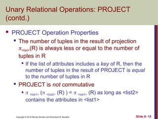 Copyright © 2016 Ramez Elmasri and Shamkant B. Navathe Slide 8- 15
Unary Relational Operations: PROJECT
(contd.)
 PROJECT Operation Properties
 The number of tuples in the result of projection
<list>(R) is always less or equal to the number of
tuples in R

If the list of attributes includes a key of R, then the
number of tuples in the result of PROJECT is equal
to the number of tuples in R
 PROJECT is not commutative
  <list1> ( <list2> (R) ) =  <list1> (R) as long as <list2>
contains the attributes in <list1>
 