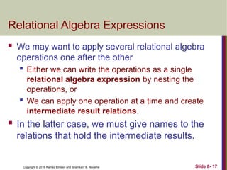 Copyright © 2016 Ramez Elmasri and Shamkant B. Navathe Slide 8- 17
Relational Algebra Expressions
 We may want to apply several relational algebra
operations one after the other
 Either we can write the operations as a single
relational algebra expression by nesting the
operations, or
 We can apply one operation at a time and create
intermediate result relations.
 In the latter case, we must give names to the
relations that hold the intermediate results.
 