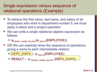 Copyright © 2016 Ramez Elmasri and Shamkant B. Navathe Slide 8- 18
Single expression versus sequence of
relational operations (Example)
 To retrieve the first name, last name, and salary of all
employees who work in department number 5, we must
apply a select and a project operation
 We can write a single relational algebra expression as
follows:
 FNAME, LNAME, SALARY( DNO=5(EMPLOYEE))
 OR We can explicitly show the sequence of operations,
giving a name to each intermediate relation:
 DEP5_EMPS   DNO=5(EMPLOYEE)
 RESULT   FNAME, LNAME, SALARY (DEP5_EMPS)
 