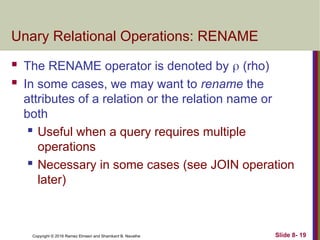 Copyright © 2016 Ramez Elmasri and Shamkant B. Navathe Slide 8- 19
Unary Relational Operations: RENAME
 The RENAME operator is denoted by  (rho)
 In some cases, we may want to rename the
attributes of a relation or the relation name or
both
 Useful when a query requires multiple
operations
 Necessary in some cases (see JOIN operation
later)
 