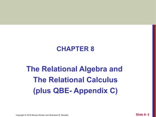 Copyright © 2016 Ramez Elmasri and Shamkant B. Navathe
CHAPTER 8
The Relational Algebra and
The Relational Calculus
(plus QBE- Appendix C)
Slide 8- 2
 