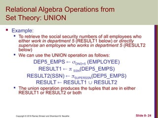 Copyright © 2016 Ramez Elmasri and Shamkant B. Navathe Slide 8- 24
Relational Algebra Operations from
Set Theory: UNION
 Example:

To retrieve the social security numbers of all employees who
either work in department 5 (RESULT1 below) or directly
supervise an employee who works in department 5 (RESULT2
below)

We can use the UNION operation as follows:
DEP5_EMPS  DNO=5 (EMPLOYEE)
RESULT1   SSN(DEP5_EMPS)
RESULT2(SSN)  SUPERSSN(DEP5_EMPS)
RESULT  RESULT1  RESULT2

The union operation produces the tuples that are in either
RESULT1 or RESULT2 or both
 