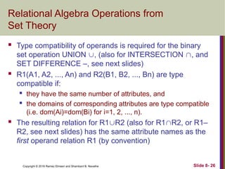 Copyright © 2016 Ramez Elmasri and Shamkant B. Navathe Slide 8- 26
Relational Algebra Operations from
Set Theory
 Type compatibility of operands is required for the binary
set operation UNION , (also for INTERSECTION , and
SET DIFFERENCE –, see next slides)
 R1(A1, A2, ..., An) and R2(B1, B2, ..., Bn) are type
compatible if:
 they have the same number of attributes, and
 the domains of corresponding attributes are type compatible
(i.e. dom(Ai)=dom(Bi) for i=1, 2, ..., n).
 The resulting relation for R1R2 (also for R1R2, or R1–
R2, see next slides) has the same attribute names as the
first operand relation R1 (by convention)
 