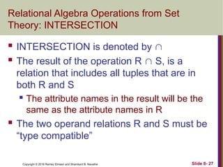 Copyright © 2016 Ramez Elmasri and Shamkant B. Navathe Slide 8- 27
Relational Algebra Operations from Set
Theory: INTERSECTION
 INTERSECTION is denoted by 
 The result of the operation R  S, is a
relation that includes all tuples that are in
both R and S
 The attribute names in the result will be the
same as the attribute names in R
 The two operand relations R and S must be
“type compatible”
 