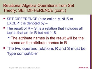 Copyright © 2016 Ramez Elmasri and Shamkant B. Navathe Slide 8- 28
Relational Algebra Operations from Set
Theory: SET DIFFERENCE (cont.)
 SET DIFFERENCE (also called MINUS or
EXCEPT) is denoted by –
 The result of R – S, is a relation that includes all
tuples that are in R but not in S
 The attribute names in the result will be the
same as the attribute names in R
 The two operand relations R and S must be
“type compatible”
 