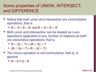 Copyright © 2016 Ramez Elmasri and Shamkant B. Navathe Slide 8- 30
Some properties of UNION, INTERSECT,
and DIFFERENCE
 Notice that both union and intersection are commutative
operations; that is
 R  S = S  R, and R  S = S  R
 Both union and intersection can be treated as n-ary
operations applicable to any number of relations as both
are associative operations; that is
 R  (S  T) = (R  S)  T
 (R  S)  T = R  (S  T)
 The minus operation is not commutative; that is, in
general
 R – S ≠ S – R
 