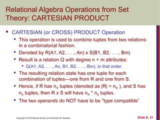 Copyright © 2016 Ramez Elmasri and Shamkant B. Navathe Slide 8- 31
Relational Algebra Operations from Set
Theory: CARTESIAN PRODUCT
 CARTESIAN (or CROSS) PRODUCT Operation
 This operation is used to combine tuples from two relations
in a combinatorial fashion.
 Denoted by R(A1, A2, . . ., An) x S(B1, B2, . . ., Bm)
 Result is a relation Q with degree n + m attributes:

Q(A1, A2, . . ., An, B1, B2, . . ., Bm), in that order.
 The resulting relation state has one tuple for each
combination of tuples—one from R and one from S.
 Hence, if R has nR tuples (denoted as |R| = nR ), and S has
nS tuples, then R x S will have nR * nS tuples.
 The two operands do NOT have to be "type compatible”
 