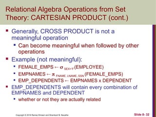 Copyright © 2016 Ramez Elmasri and Shamkant B. Navathe Slide 8- 32
Relational Algebra Operations from Set
Theory: CARTESIAN PRODUCT (cont.)
 Generally, CROSS PRODUCT is not a
meaningful operation
 Can become meaningful when followed by other
operations
 Example (not meaningful):

FEMALE_EMPS   SEX=’F’(EMPLOYEE)

EMPNAMES   FNAME, LNAME, SSN (FEMALE_EMPS)
 EMP_DEPENDENTS  EMPNAMES x DEPENDENT
 EMP_DEPENDENTS will contain every combination of
EMPNAMES and DEPENDENT
 whether or not they are actually related
 
