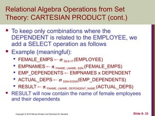 Copyright © 2016 Ramez Elmasri and Shamkant B. Navathe Slide 8- 33
Relational Algebra Operations from Set
Theory: CARTESIAN PRODUCT (cont.)
 To keep only combinations where the
DEPENDENT is related to the EMPLOYEE, we
add a SELECT operation as follows
 Example (meaningful):

FEMALE_EMPS   SEX=’F’(EMPLOYEE)

EMPNAMES   FNAME, LNAME, SSN (FEMALE_EMPS)
 EMP_DEPENDENTS  EMPNAMES x DEPENDENT

ACTUAL_DEPS   SSN=ESSN(EMP_DEPENDENTS)

RESULT   FNAME, LNAME, DEPENDENT_NAME (ACTUAL_DEPS)
 RESULT will now contain the name of female employees
and their dependents
 