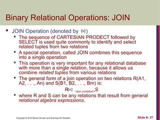 Copyright © 2016 Ramez Elmasri and Shamkant B. Navathe Slide 8- 37
Binary Relational Operations: JOIN
 JOIN Operation (denoted by )

The sequence of CARTESIAN PRODECT followed by
SELECT is used quite commonly to identify and select
related tuples from two relations

A special operation, called JOIN combines this sequence
into a single operation
 This operation is very important for any relational database
with more than a single relation, because it allows us
combine related tuples from various relations

The general form of a join operation on two relations R(A1,
A2, . . ., An) and S(B1, B2, . . ., Bm) is:
R <join condition>S
 where R and S can be any relations that result from general
relational algebra expressions.
 