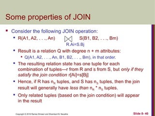 Copyright © 2016 Ramez Elmasri and Shamkant B. Navathe Slide 8- 40
Some properties of JOIN
 Consider the following JOIN operation:
 R(A1, A2, . . ., An) S(B1, B2, . . ., Bm)
R.Ai=S.Bj
 Result is a relation Q with degree n + m attributes:

Q(A1, A2, . . ., An, B1, B2, . . ., Bm), in that order.

The resulting relation state has one tuple for each
combination of tuples—r from R and s from S, but only if they
satisfy the join condition r[Ai]=s[Bj]
 Hence, if R has nR tuples, and S has nS tuples, then the join
result will generally have less than nR * nS tuples.

Only related tuples (based on the join condition) will appear
in the result
 