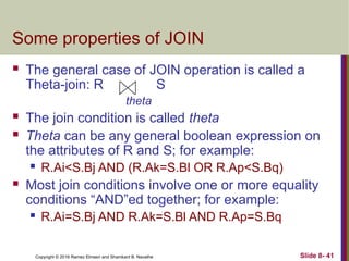 Copyright © 2016 Ramez Elmasri and Shamkant B. Navathe Slide 8- 41
Some properties of JOIN
 The general case of JOIN operation is called a
Theta-join: R S
theta
 The join condition is called theta
 Theta can be any general boolean expression on
the attributes of R and S; for example:
 R.Ai<S.Bj AND (R.Ak=S.Bl OR R.Ap<S.Bq)
 Most join conditions involve one or more equality
conditions “AND”ed together; for example:
 R.Ai=S.Bj AND R.Ak=S.Bl AND R.Ap=S.Bq
 