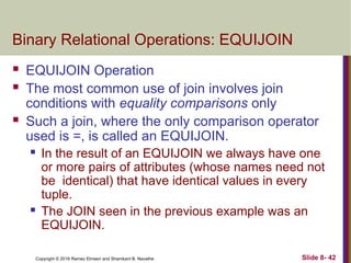 Copyright © 2016 Ramez Elmasri and Shamkant B. Navathe Slide 8- 42
Binary Relational Operations: EQUIJOIN
 EQUIJOIN Operation
 The most common use of join involves join
conditions with equality comparisons only
 Such a join, where the only comparison operator
used is =, is called an EQUIJOIN.
 In the result of an EQUIJOIN we always have one
or more pairs of attributes (whose names need not
be identical) that have identical values in every
tuple.
 The JOIN seen in the previous example was an
EQUIJOIN.
 