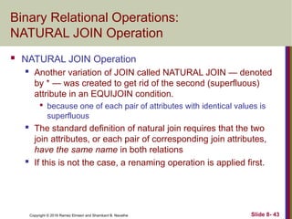 Copyright © 2016 Ramez Elmasri and Shamkant B. Navathe Slide 8- 43
Binary Relational Operations:
NATURAL JOIN Operation
 NATURAL JOIN Operation
 Another variation of JOIN called NATURAL JOIN — denoted
by * — was created to get rid of the second (superfluous)
attribute in an EQUIJOIN condition.

because one of each pair of attributes with identical values is
superfluous
 The standard definition of natural join requires that the two
join attributes, or each pair of corresponding join attributes,
have the same name in both relations
 If this is not the case, a renaming operation is applied first.
 