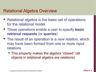 Copyright © 2016 Ramez Elmasri and Shamkant B. Navathe Slide 8- 4
Relational Algebra Overview
 Relational algebra is the basic set of operations
for the relational model
 These operations enable a user to specify basic
retrieval requests (or queries)
 The result of an operation is a new relation, which
may have been formed from one or more input
relations
 This property makes the algebra “closed” (all
objects in relational algebra are relations)
 