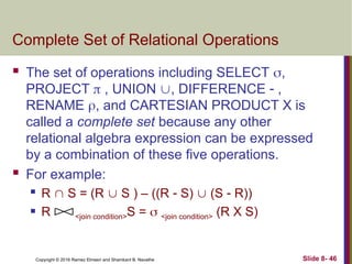 Copyright © 2016 Ramez Elmasri and Shamkant B. Navathe Slide 8- 46
Complete Set of Relational Operations
 The set of operations including SELECT ,
PROJECT  , UNION , DIFFERENCE  ,
RENAME , and CARTESIAN PRODUCT X is
called a complete set because any other
relational algebra expression can be expressed
by a combination of these five operations.
 For example:
 R  S = (R  S ) – ((R  S)  (S  R))
 R <join condition>S =  <join condition> (R X S)
 