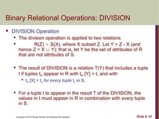 Copyright © 2016 Ramez Elmasri and Shamkant B. Navathe Slide 8- 47
Binary Relational Operations: DIVISION
 DIVISION Operation
 The division operation is applied to two relations
 R(Z)  S(X), where X subset Z. Let Y = Z - X (and
hence Z = X  Y); that is, let Y be the set of attributes of R
that are not attributes of S.
 The result of DIVISION is a relation T(Y) that includes a tuple
t if tuples tR appear in R with tR [Y] = t, and with

tR [X] = ts for every tuple ts in S.
 For a tuple t to appear in the result T of the DIVISION, the
values in t must appear in R in combination with every tuple
in S.
 