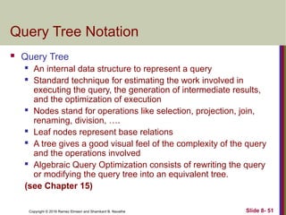 Copyright © 2016 Ramez Elmasri and Shamkant B. Navathe Slide 8- 51
Query Tree Notation
 Query Tree
 An internal data structure to represent a query
 Standard technique for estimating the work involved in
executing the query, the generation of intermediate results,
and the optimization of execution
 Nodes stand for operations like selection, projection, join,
renaming, division, ….
 Leaf nodes represent base relations
 A tree gives a good visual feel of the complexity of the query
and the operations involved
 Algebraic Query Optimization consists of rewriting the query
or modifying the query tree into an equivalent tree.
(see Chapter 15)
 