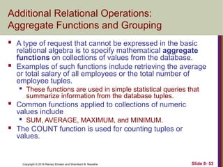 Copyright © 2016 Ramez Elmasri and Shamkant B. Navathe Slide 8- 53
Additional Relational Operations:
Aggregate Functions and Grouping
 A type of request that cannot be expressed in the basic
relational algebra is to specify mathematical aggregate
functions on collections of values from the database.
 Examples of such functions include retrieving the average
or total salary of all employees or the total number of
employee tuples.

These functions are used in simple statistical queries that
summarize information from the database tuples.
 Common functions applied to collections of numeric
values include

SUM, AVERAGE, MAXIMUM, and MINIMUM.
 The COUNT function is used for counting tuples or
values.
 