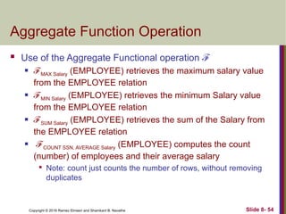 Copyright © 2016 Ramez Elmasri and Shamkant B. Navathe Slide 8- 54
Aggregate Function Operation
 Use of the Aggregate Functional operation ℱ
 ℱMAX Salary (EMPLOYEE) retrieves the maximum salary value
from the EMPLOYEE relation
 ℱMIN Salary (EMPLOYEE) retrieves the minimum Salary value
from the EMPLOYEE relation
 ℱSUM Salary (EMPLOYEE) retrieves the sum of the Salary from
the EMPLOYEE relation
 ℱCOUNT SSN, AVERAGE Salary (EMPLOYEE) computes the count
(number) of employees and their average salary

Note: count just counts the number of rows, without removing
duplicates
 