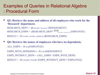 Copyright © 2016 Ramez Elmasri and Shamkant B. Navathe Slide 8- 67
Examples of Queries in Relational Algebra
: Procedural Form
 Q1: Retrieve the name and address of all employees who work for the
‘Research’ department.
RESEARCH_DEPT   DNAME=’Research’ (DEPARTMENT)
RESEARCH_EMPS  (RESEARCH_DEPT DNUMBER= DNOEMPLOYEEEMPLOYEE)
RESULT   FNAME, LNAME, ADDRESS (RESEARCH_EMPS)
 Q6: Retrieve the names of employees who have no dependents.
ALL_EMPS   SSN(EMPLOYEE)
EMPS_WITH_DEPS(SSN)   ESSN(DEPENDENT)
EMPS_WITHOUT_DEPS  (ALL_EMPS - EMPS_WITH_DEPS)
RESULT   LNAME, FNAME (EMPS_WITHOUT_DEPS * EMPLOYEE)
 