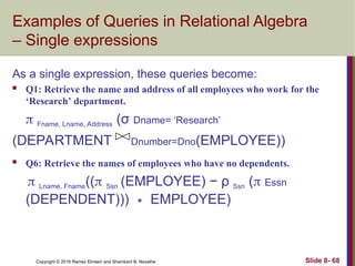 Copyright © 2016 Ramez Elmasri and Shamkant B. Navathe Slide 8- 68
Examples of Queries in Relational Algebra
– Single expressions
As a single expression, these queries become:
 Q1: Retrieve the name and address of all employees who work for the
‘Research’ department.
 Fname, Lname, Address (σ Dname= ‘Research’
(DEPARTMENT Dnumber=Dno(EMPLOYEE))
 Q6: Retrieve the names of employees who have no dependents.
 Lname, Fname(( Ssn (EMPLOYEE) − ρ Ssn ( Essn
(DEPENDENT))) EMPLOYEE)
∗
 