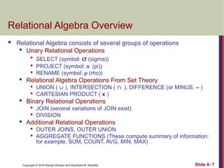 Copyright © 2016 Ramez Elmasri and Shamkant B. Navathe Slide 8- 7
Relational Algebra Overview
 Relational Algebra consists of several groups of operations

Unary Relational Operations

SELECT (symbol:  (sigma))

PROJECT (symbol: (pi))

RENAME (symbol:  (rho))

Relational Algebra Operations From Set Theory

UNION (  ), INTERSECTION ( ), DIFFERENCE (or MINUS, – )

CARTESIAN PRODUCT ( x )

Binary Relational Operations

JOIN (several variations of JOIN exist)

DIVISION
 Additional Relational Operations

OUTER JOINS, OUTER UNION

AGGREGATE FUNCTIONS (These compute summary of information:
for example, SUM, COUNT, AVG, MIN, MAX)
 