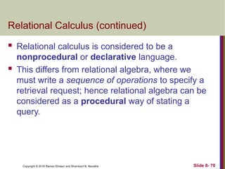 Copyright © 2016 Ramez Elmasri and Shamkant B. Navathe Slide 8- 70
Relational Calculus (continued)
 Relational calculus is considered to be a
nonprocedural or declarative language.
 This differs from relational algebra, where we
must write a sequence of operations to specify a
retrieval request; hence relational algebra can be
considered as a procedural way of stating a
query.
 
