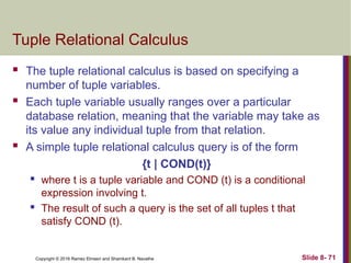Copyright © 2016 Ramez Elmasri and Shamkant B. Navathe Slide 8- 71
Tuple Relational Calculus
 The tuple relational calculus is based on specifying a
number of tuple variables.
 Each tuple variable usually ranges over a particular
database relation, meaning that the variable may take as
its value any individual tuple from that relation.
 A simple tuple relational calculus query is of the form
{t | COND(t)}
 where t is a tuple variable and COND (t) is a conditional
expression involving t.
 The result of such a query is the set of all tuples t that
satisfy COND (t).
 