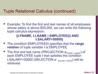 Copyright © 2016 Ramez Elmasri and Shamkant B. Navathe Slide 8- 72
Tuple Relational Calculus (continued)
 Example: To find the first and last names of all employees
whose salary is above $50,000, we can write the following
tuple calculus expression:
{t.FNAME, t.LNAME | EMPLOYEE(t) AND
t.SALARY>50000}
 The condition EMPLOYEE(t) specifies that the range
relation of tuple variable t is EMPLOYEE.
 The first and last name (PROJECTION FNAME, LNAME) of
each EMPLOYEE tuple t that satisfies the condition
t.SALARY>50000 (SELECTION SALARY >50000) will be
retrieved.
 