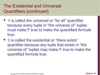 Copyright © 2016 Ramez Elmasri and Shamkant B. Navathe Slide 8- 74
The Existential and Universal
Quantifiers (continued)
  is called the universal or “for all” quantifier
because every tuple in “the universe of” tuples
must make F true to make the quantified formula
true.
  is called the existential or “there exists”
quantifier because any tuple that exists in “the
universe of” tuples may make F true to make the
quantified formula true.
 