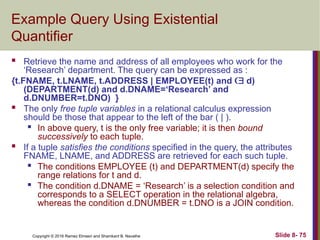 Copyright © 2016 Ramez Elmasri and Shamkant B. Navathe Slide 8- 75
Example Query Using Existential
Quantifier
 Retrieve the name and address of all employees who work for the
‘Research’ department. The query can be expressed as :
{t.FNAME, t.LNAME, t.ADDRESS | EMPLOYEE(t) and  d)
(DEPARTMENT(d) and d.DNAME=‘Research’ and
d.DNUMBER=t.DNO) }
 The only free tuple variables in a relational calculus expression
should be those that appear to the left of the bar ( | ).

In above query, t is the only free variable; it is then bound
successively to each tuple.
 If a tuple satisfies the conditions specified in the query, the attributes
FNAME, LNAME, and ADDRESS are retrieved for each such tuple.

The conditions EMPLOYEE (t) and DEPARTMENT(d) specify the
range relations for t and d.

The condition d.DNAME = ‘Research’ is a selection condition and
corresponds to a SELECT operation in the relational algebra,
whereas the condition d.DNUMBER = t.DNO is a JOIN condition.
 