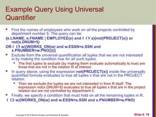 Copyright © 2016 Ramez Elmasri and Shamkant B. Navathe Slide 8- 76
Example Query Using Universal
Quantifier
 Find the names of employees who work on all the projects controlled by
department number 5. The query can be:
{e.LNAME, e.FNAME | EMPLOYEE(e) and  x)(not(PROJECT(x)) or
not(x.DNUM=5)
OR  w)(WORKS_ON(w) and w.ESSN=e.SSN and
x.PNUMBER=w.PNO))))}
 Exclude from the universal quantification all tuples that we are not interested
in by making the condition true for all such tuples.
 The first tuples to exclude (by making them evaluate automatically to true) are
those that are not in the relation R of interest.
 In query above, using the expression not(PROJECT(x)) inside the universally
quantified formula evaluates to true all tuples x that are not in the PROJECT
relation.
 Then we exclude the tuples we are not interested in from R itself. The
expression not(x.DNUM=5) evaluates to true all tuples x that are in the project
relation but are not controlled by department 5.
 Finally, we specify a condition that must hold on all the remaining tuples in R.
 w)(WORKS_ON(w) and w.ESSN=e.SSN and x.PNUMBER=w.PNO)
 