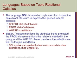 Copyright © 2016 Ramez Elmasri and Shamkant B. Navathe Slide 8- 77
Languages Based on Tuple Relational
Calculus
 The language SQL is based on tuple calculus. It uses the
basic block structure to express the queries in tuple
calculus:
 SELECT <list of attributes>
 FROM <list of relations>
 WHERE <conditions>
 SELECT clause mentions the attributes being projected,
the FROM clause mentions the relations needed in the
query, and the WHERE clause mentions the selection as
well as the join conditions.
 SQL syntax is expanded further to accommodate other
operations. (See Chapter 8).
 