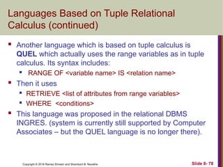 Copyright © 2016 Ramez Elmasri and Shamkant B. Navathe Slide 8- 78
Languages Based on Tuple Relational
Calculus (continued)
 Another language which is based on tuple calculus is
QUEL which actually uses the range variables as in tuple
calculus. Its syntax includes:
 RANGE OF <variable name> IS <relation name>
 Then it uses
 RETRIEVE <list of attributes from range variables>
 WHERE <conditions>
 This language was proposed in the relational DBMS
INGRES. (system is currently still supported by Computer
Associates – but the QUEL language is no longer there).
 