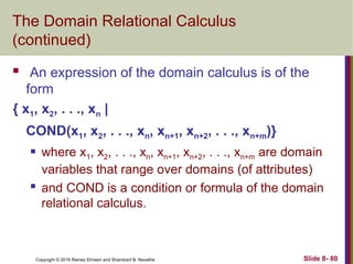 Copyright © 2016 Ramez Elmasri and Shamkant B. Navathe Slide 8- 80
The Domain Relational Calculus
(continued)
 An expression of the domain calculus is of the
form
{ x1, x2, . . ., xn |
COND(x1, x2, . . ., xn, xn+1, xn+2, . . ., xn+m)}
 where x1, x2, . . ., xn, xn+1, xn+2, . . ., xn+m are domain
variables that range over domains (of attributes)
 and COND is a condition or formula of the domain
relational calculus.
 