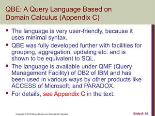 Copyright © 2016 Ramez Elmasri and Shamkant B. Navathe Slide 8- 83
QBE: A Query Language Based on
Domain Calculus (Appendix C)
 The language is very user-friendly, because it
uses minimal syntax.
 QBE was fully developed further with facilities for
grouping, aggregation, updating etc. and is
shown to be equivalent to SQL.
 The language is available under QMF (Query
Management Facility) of DB2 of IBM and has
been used in various ways by other products like
ACCESS of Microsoft, and PARADOX.
 For details, see Appendix C in the text.
 