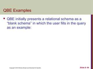 Copyright © 2016 Ramez Elmasri and Shamkant B. Navathe Slide 8- 84
QBE Examples
 QBE initially presents a relational schema as a
“blank schema” in which the user fills in the query
as an example:
 