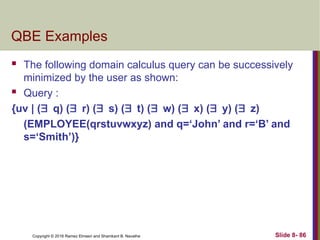 Copyright © 2016 Ramez Elmasri and Shamkant B. Navathe Slide 8- 86
QBE Examples
 The following domain calculus query can be successively
minimized by the user as shown:
 Query :
{uv | (q) (r) (s) (t) (w) (x) (y) (z)
(EMPLOYEE(qrstuvwxyz) and q=‘John’ and r=‘B’ and
s=‘Smith’)}
 