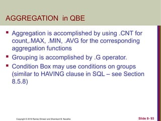 Copyright © 2016 Ramez Elmasri and Shamkant B. Navathe Slide 8- 93
AGGREGATION in QBE
 Aggregation is accomplished by using .CNT for
count,.MAX, .MIN, .AVG for the corresponding
aggregation functions
 Grouping is accomplished by .G operator.
 Condition Box may use conditions on groups
(similar to HAVING clause in SQL – see Section
8.5.8)
 
