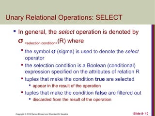 Copyright © 2016 Ramez Elmasri and Shamkant B. Navathe Slide 8- 10
Unary Relational Operations: SELECT
 In general, the select operation is denoted by
 <selection condition>(R) where

the symbol  (sigma) is used to denote the select
operator

the selection condition is a Boolean (conditional)
expression specified on the attributes of relation R

tuples that make the condition true are selected
 appear in the result of the operation

tuples that make the condition false are filtered out
 discarded from the result of the operation
 