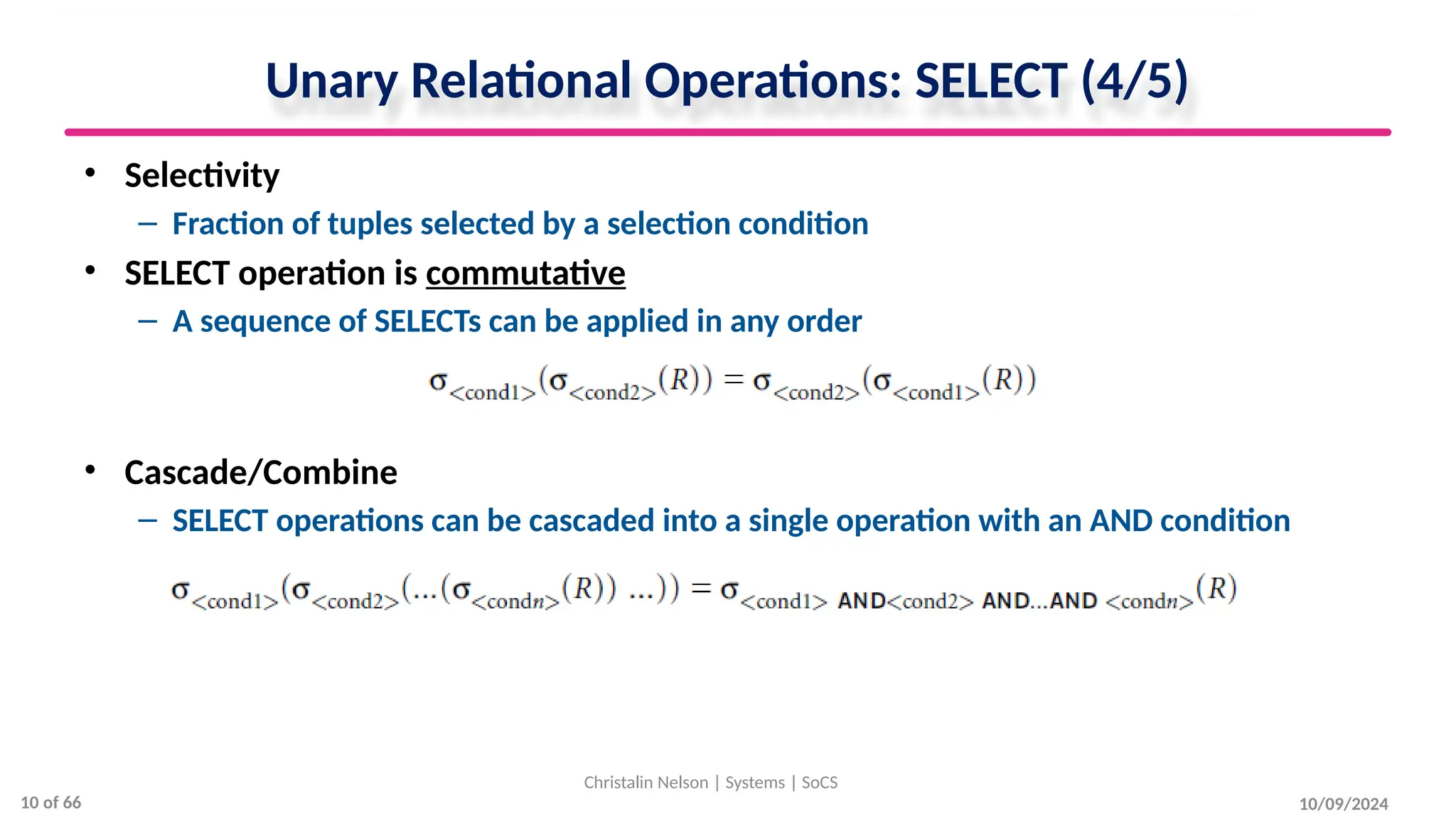 Unary Relational Operations: SELECT (4/5)
• Selectivity
– Fraction of tuples selected by a selection condition
• SELECT operation is commutative
– A sequence of SELECTs can be applied in any order
• Cascade/Combine
– SELECT operations can be cascaded into a single operation with an AND condition
10/09/2024
Christalin Nelson | Systems | SoCS
10 of 66
 