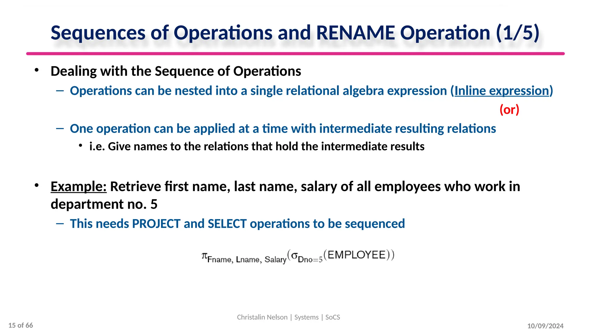 Sequences of Operations and RENAME Operation (1/5)
• Dealing with the Sequence of Operations
– Operations can be nested into a single relational algebra expression (Inline expression)
(or)
– One operation can be applied at a time with intermediate resulting relations
• i.e. Give names to the relations that hold the intermediate results
• Example: Retrieve first name, last name, salary of all employees who work in
department no. 5
– This needs PROJECT and SELECT operations to be sequenced
10/09/2024
Christalin Nelson | Systems | SoCS
15 of 66
 